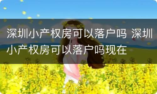 深圳小产权房可以落户吗 深圳小产权房可以落户吗现在