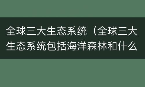 全球三大生态系统（全球三大生态系统包括海洋森林和什么）