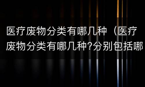 医疗废物分类有哪几种（医疗废物分类有哪几种?分别包括哪些?各举三例）