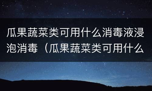 瓜果蔬菜类可用什么消毒液浸泡消毒（瓜果蔬菜类可用什么消毒液浸泡消毒液）