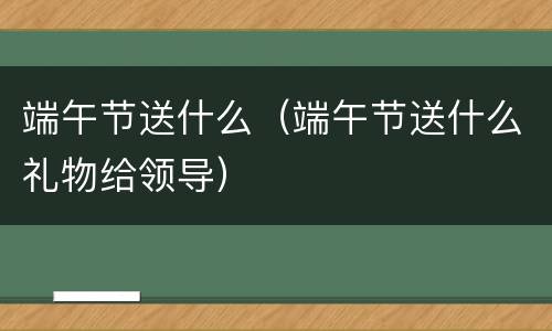 端午节送什么（端午节送什么礼物给领导）