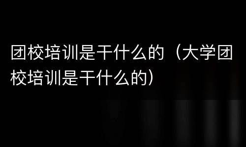 团校培训是干什么的（大学团校培训是干什么的）