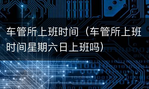 车管所上班时间（车管所上班时间星期六日上班吗）