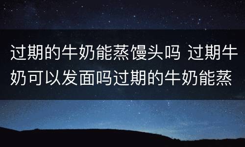 过期的牛奶能蒸馒头吗 过期牛奶可以发面吗过期的牛奶能蒸馒头吗