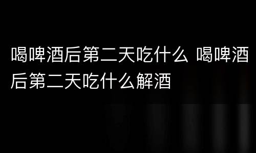 喝啤酒后第二天吃什么 喝啤酒后第二天吃什么解酒