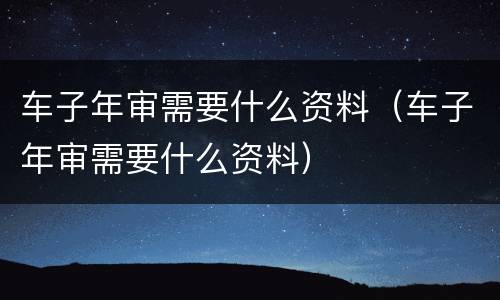 车子年审需要什么资料（车子年审需要什么资料）