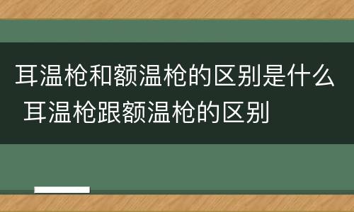 耳温枪和额温枪的区别是什么 耳温枪跟额温枪的区别