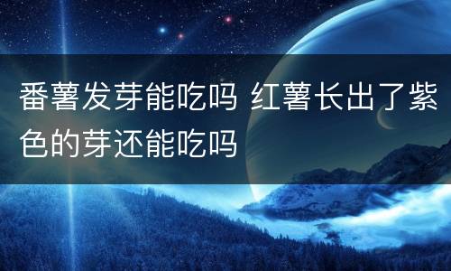 番薯发芽能吃吗 红薯长出了紫色的芽还能吃吗