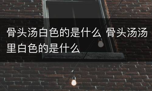 骨头汤白色的是什么 骨头汤汤里白色的是什么