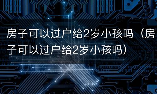 房子可以过户给2岁小孩吗（房子可以过户给2岁小孩吗）