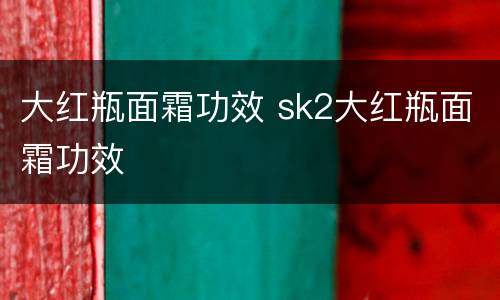 大红瓶面霜功效 sk2大红瓶面霜功效