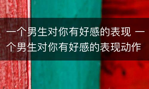 一个男生对你有好感的表现 一个男生对你有好感的表现动作