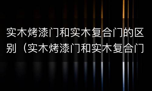 实木烤漆门和实木复合门的区别（实木烤漆门和实木复合门的区别是什么）