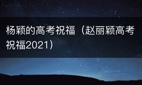 杨颖的高考祝福（赵丽颖高考祝福2021）