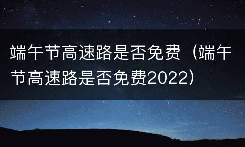 端午节高速路是否免费（端午节高速路是否免费2022）