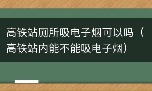 高铁站厕所吸电子烟可以吗（高铁站内能不能吸电子烟）