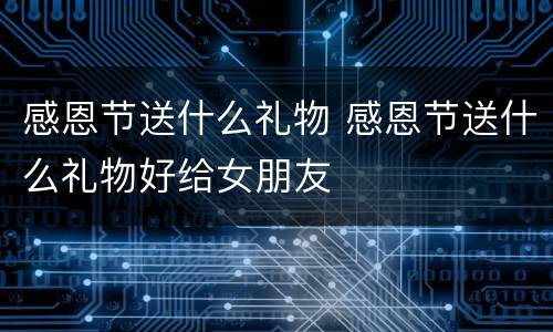 感恩节送什么礼物 感恩节送什么礼物好给女朋友