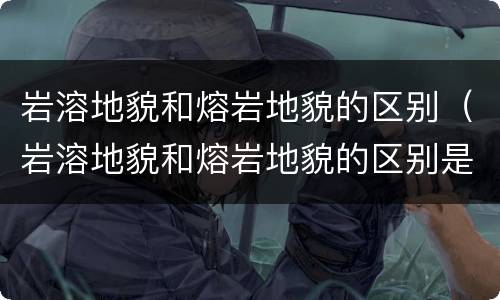 岩溶地貌和熔岩地貌的区别（岩溶地貌和熔岩地貌的区别是什么）