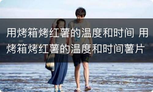 用烤箱烤红薯的温度和时间 用烤箱烤红薯的温度和时间薯片