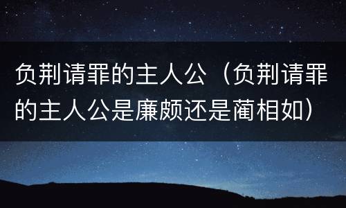 负荆请罪的主人公（负荆请罪的主人公是廉颇还是蔺相如）
