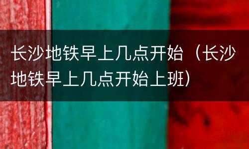 长沙地铁早上几点开始（长沙地铁早上几点开始上班）