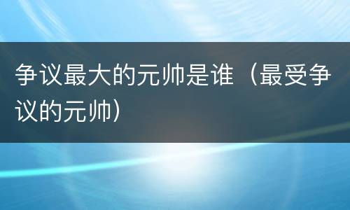 争议最大的元帅是谁（最受争议的元帅）