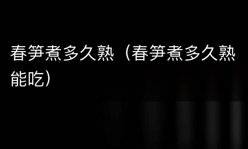 春笋煮多久熟（春笋煮多久熟能吃）