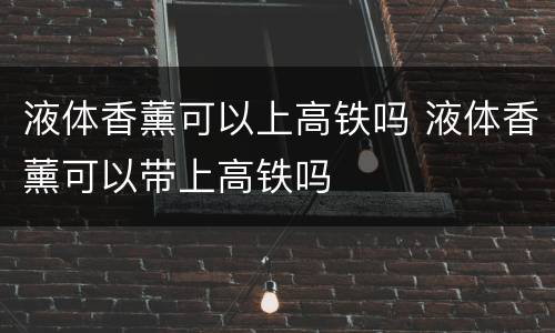 液体香薰可以上高铁吗 液体香薰可以带上高铁吗