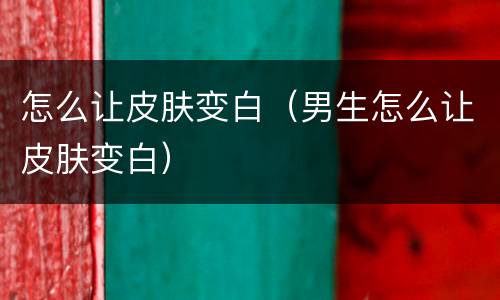 怎么让皮肤变白（男生怎么让皮肤变白）
