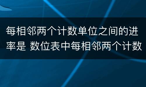 每相邻两个计数单位之间的进率是 数位表中每相邻两个计数单位之间的进率是