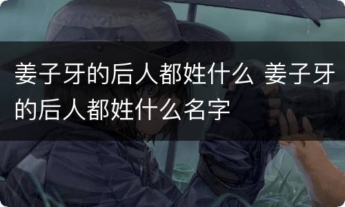 姜子牙的后人都姓什么 姜子牙的后人都姓什么名字