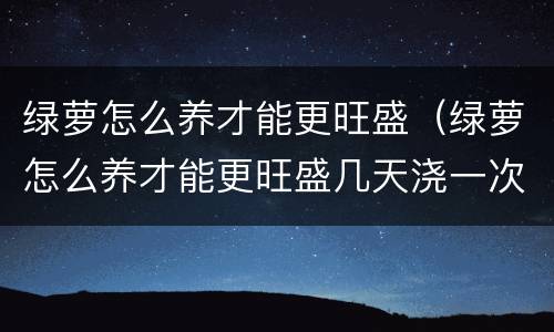 绿萝怎么养才能更旺盛（绿萝怎么养才能更旺盛几天浇一次水）