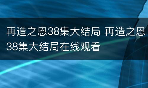 再造之恩38集大结局 再造之恩38集大结局在线观看