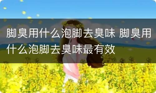 脚臭用什么泡脚去臭味 脚臭用什么泡脚去臭味最有效