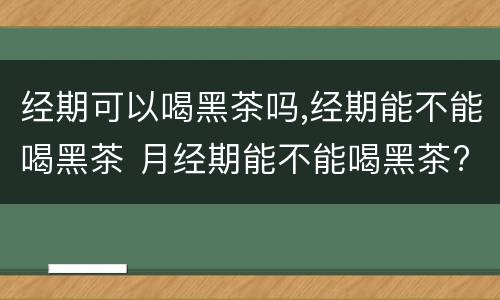 经期可以喝黑茶吗,经期能不能喝黑茶 月经期能不能喝黑茶?