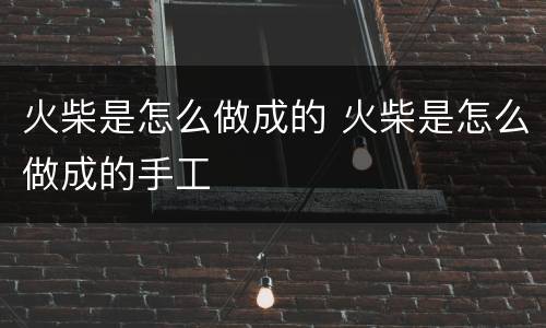 火柴是怎么做成的 火柴是怎么做成的手工