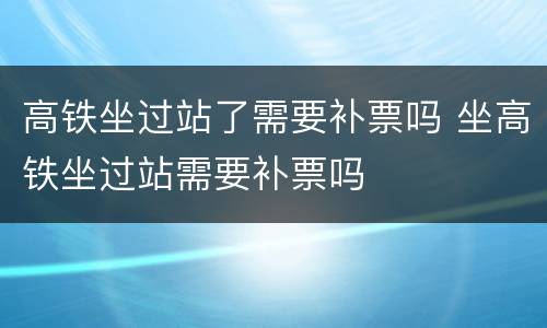 高铁坐过站了需要补票吗 坐高铁坐过站需要补票吗