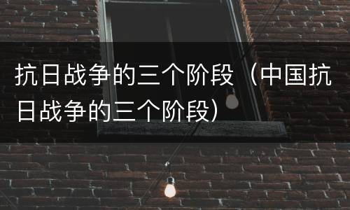 抗日战争的三个阶段（中国抗日战争的三个阶段）