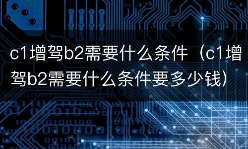 c1增驾b2需要什么条件（c1增驾b2需要什么条件要多少钱）