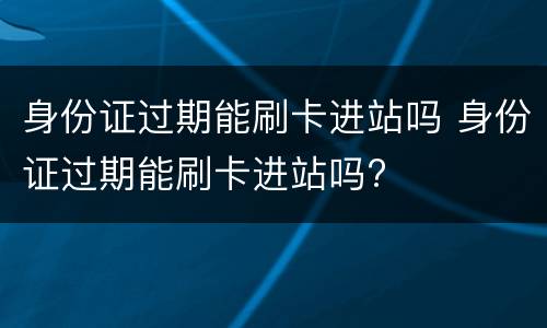 身份证过期能刷卡进站吗 身份证过期能刷卡进站吗?