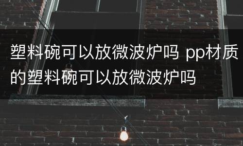 塑料碗可以放微波炉吗 pp材质的塑料碗可以放微波炉吗