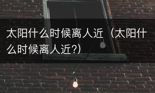太阳什么时候离人近（太阳什么时候离人近?）
