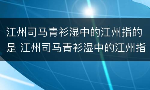 江州司马青衫湿中的江州指的是 江州司马青衫湿中的江州指的是今天的