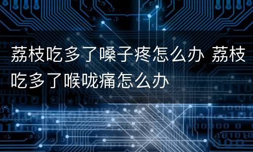 荔枝吃多了嗓子疼怎么办 荔枝吃多了喉咙痛怎么办