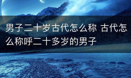 男子二十岁古代怎么称 古代怎么称呼二十多岁的男子