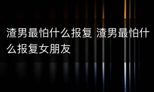 渣男最怕什么报复 渣男最怕什么报复女朋友