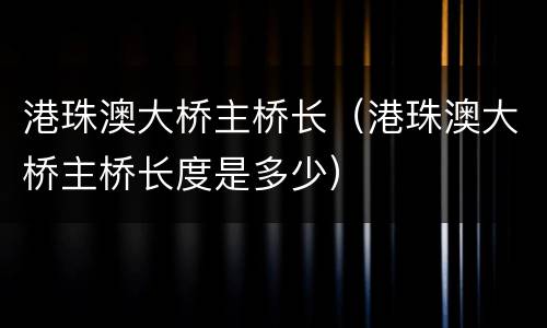 港珠澳大桥主桥长（港珠澳大桥主桥长度是多少）