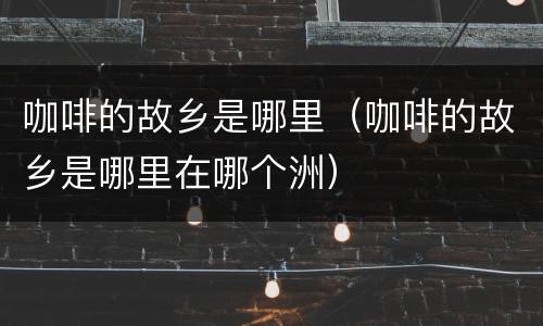 咖啡的故乡是哪里（咖啡的故乡是哪里在哪个洲）