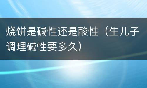 烧饼是碱性还是酸性（生儿子调理碱性要多久）