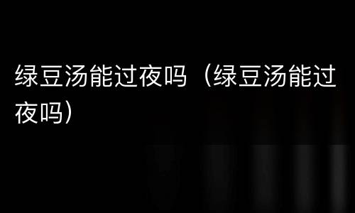 绿豆汤能过夜吗（绿豆汤能过夜吗）